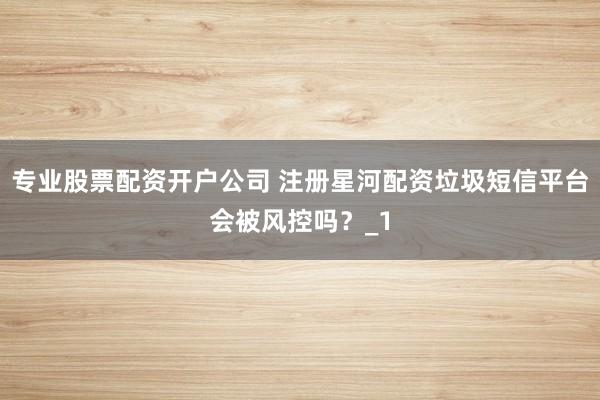 专业股票配资开户公司 注册星河配资垃圾短信平台会被风控吗?_1