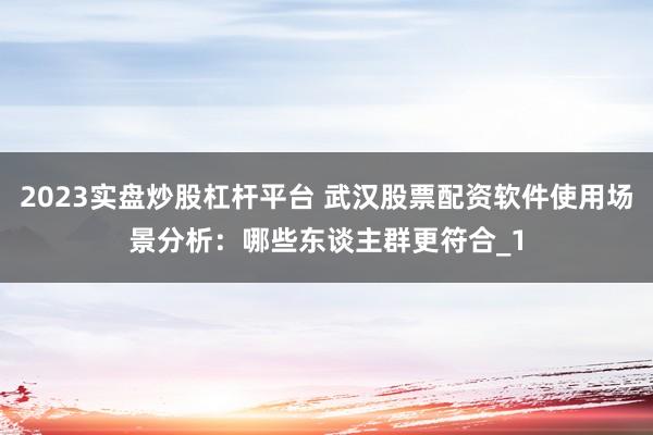 2023实盘炒股杠杆平台 武汉股票配资软件使用场景分析：哪些东谈主群更符合_1