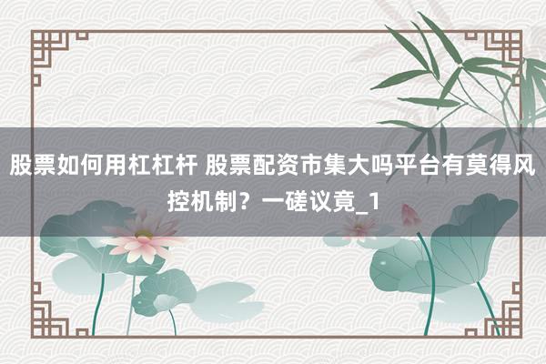 股票如何用杠杠杆 股票配资市集大吗平台有莫得风控机制？一磋议竟_1