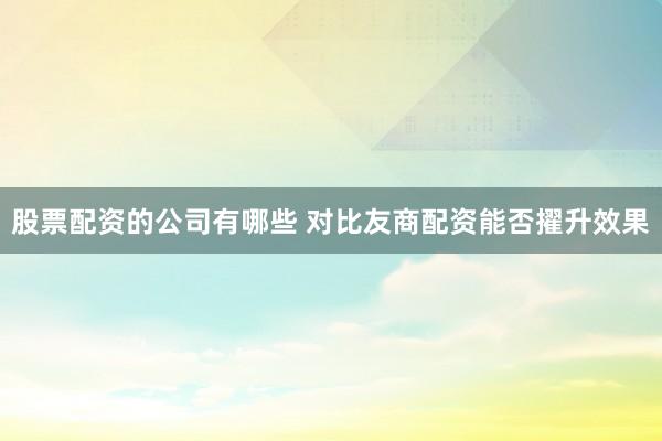 股票配资的公司有哪些 对比友商配资能否擢升效果