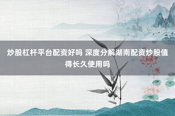炒股杠杆平台配资好吗 深度分解湖南配资炒股值得长久使用吗