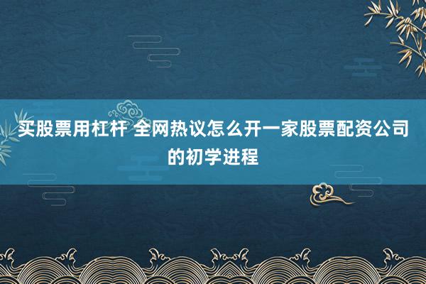 买股票用杠杆 全网热议怎么开一家股票配资公司的初学进程