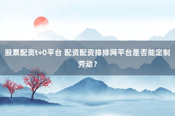 股票配资t+0平台 配资配资排排网平台是否能定制劳动？
