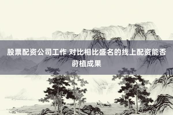 股票配资公司工作 对比相比盛名的线上配资能否莳植成果