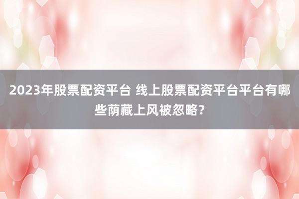 2023年股票配资平台 线上股票配资平台平台有哪些荫藏上风被忽略？