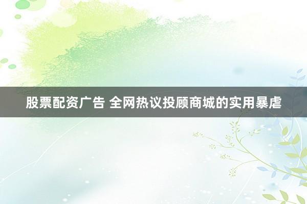 股票配资广告 全网热议投顾商城的实用暴虐