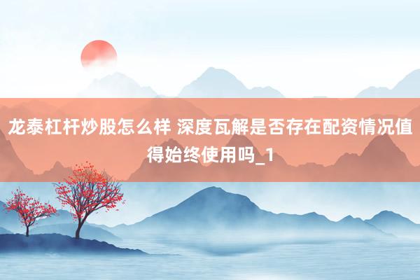 龙泰杠杆炒股怎么样 深度瓦解是否存在配资情况值得始终使用吗_1