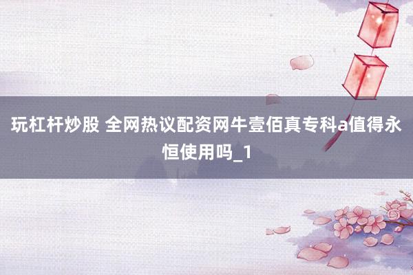玩杠杆炒股 全网热议配资网牛壹佰真专科a值得永恒使用吗_1
