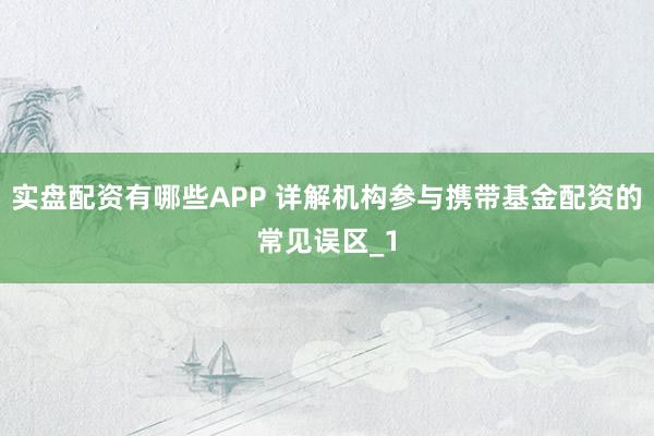 实盘配资有哪些APP 详解机构参与携带基金配资的常见误区_1