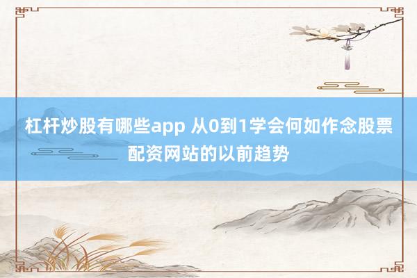 杠杆炒股有哪些app 从0到1学会何如作念股票配资网站的以前趋势