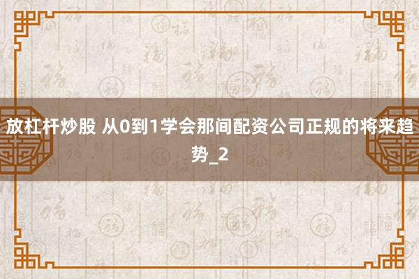 放杠杆炒股 从0到1学会那间配资公司正规的将来趋势_2