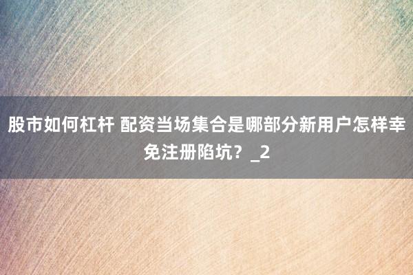 股市如何杠杆 配资当场集合是哪部分新用户怎样幸免注册陷坑？_2