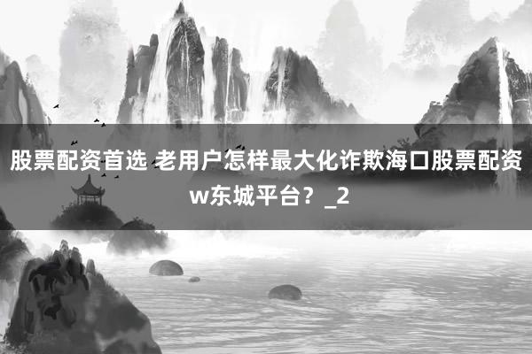 股票配资首选 老用户怎样最大化诈欺海口股票配资 w东城平台?_2