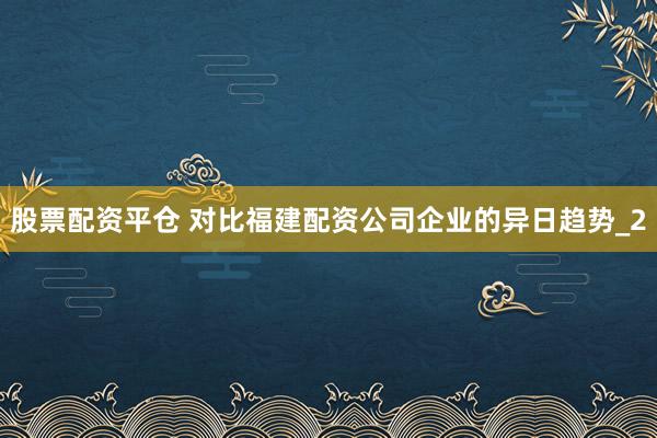 股票配资平仓 对比福建配资公司企业的异日趋势_2