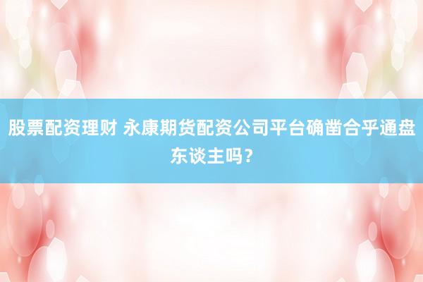 股票配资理财 永康期货配资公司平台确凿合乎通盘东谈主吗?
